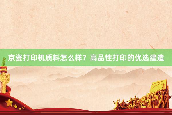   京瓷打印机质料怎么样？高品性打印的优选建造